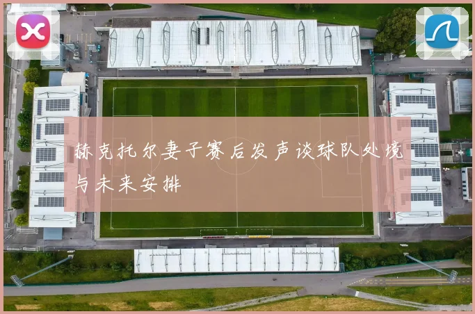 赫克托尔妻子赛后发声谈球队处境与未来安排