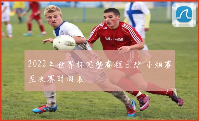 2022年世界杯完整赛程出炉 小组赛至决赛时间表