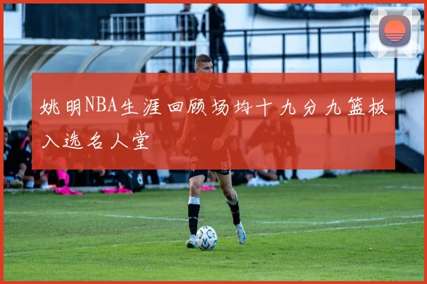姚明NBA生涯回顾场均十九分九篮板入选名人堂