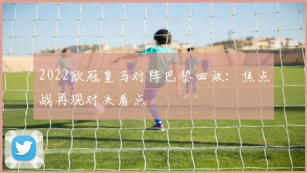 2022欧冠皇马对阵巴黎回放:焦点战再现对决看点