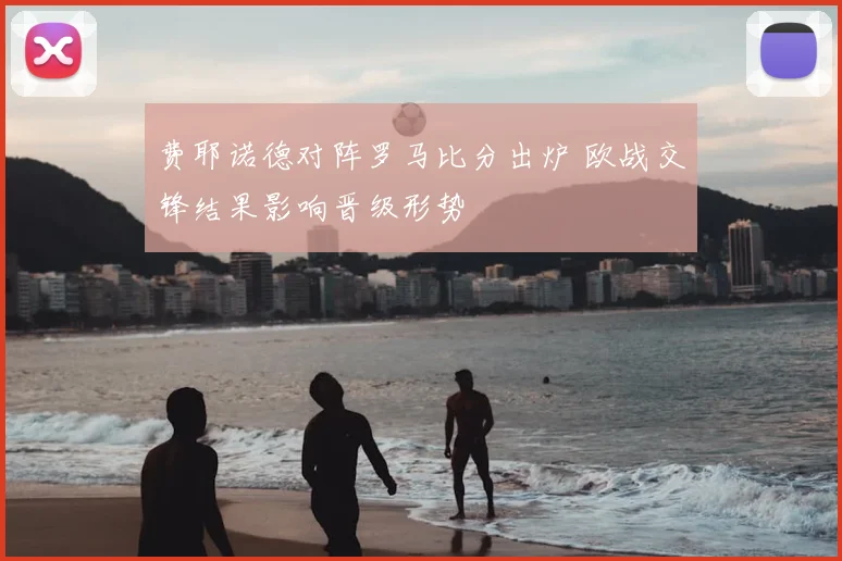 费耶诺德对阵罗马比分出炉 欧战交锋结果影响晋级形势