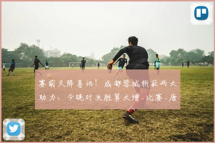 赛前天降喜讯！成都蓉城斩获两大助力，今晚对决胜算大增_比赛_唐创_茹萨