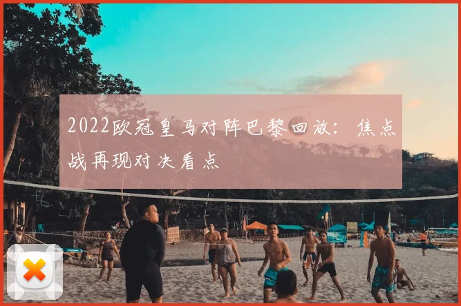2022欧冠皇马对阵巴黎回放：焦点战再现对决看点