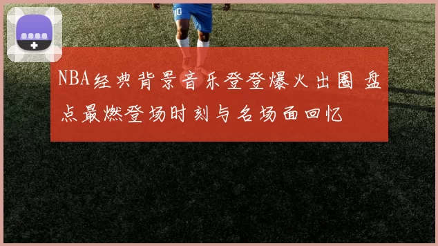 NBA经典背景音乐登登爆火出圈 盘点最燃登场时刻与名场面回忆
