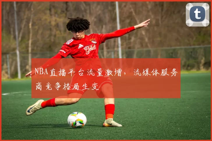 NBA直播平台流量激增，流媒体服务商竞争格局生变