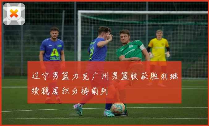 辽宁男篮力克广州男篮收获胜利继续稳居积分榜前列