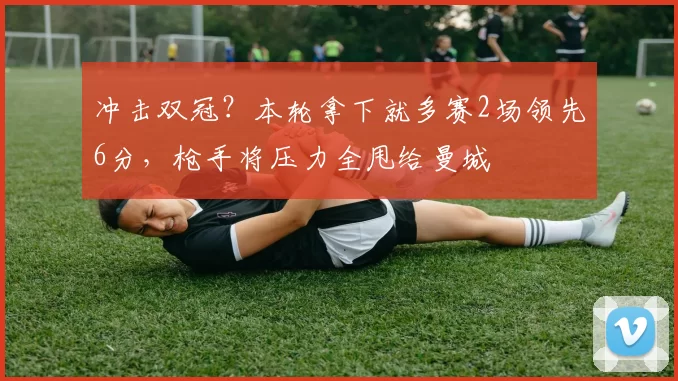 冲击双冠？本轮拿下就多赛2场领先6分，枪手将压力全甩给曼城