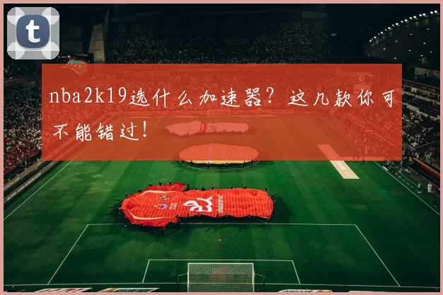 nba2k19选什么加速器？这几款你可不能错过！