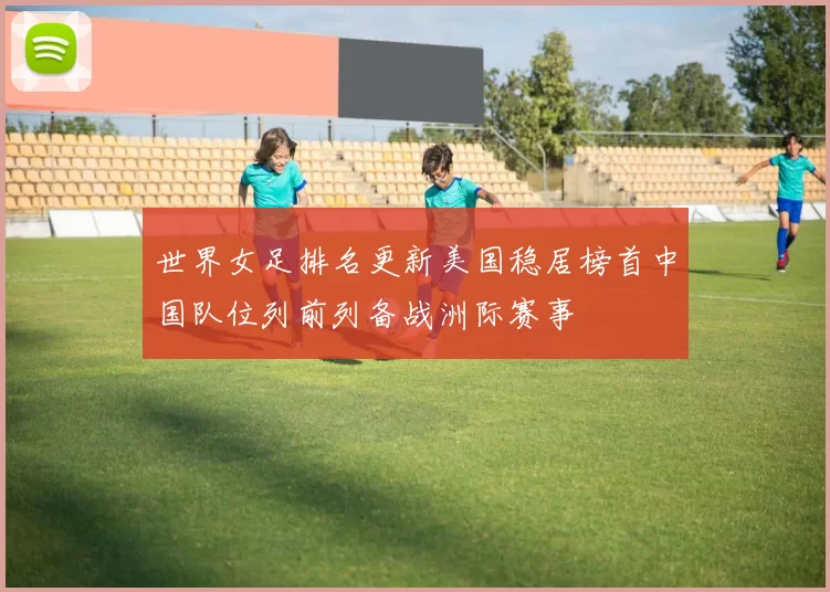 世界女足排名更新美国稳居榜首中国队位列前列备战洲际赛事
