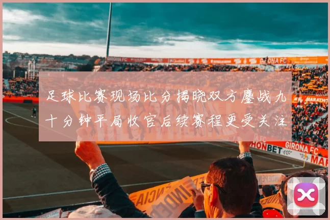 足球比赛现场比分揭晓双方鏖战九十分钟平局收官后续赛程更受关注