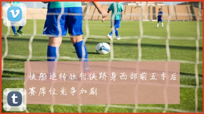 快船逆转独行侠跻身西部前五季后赛席位竞争加剧