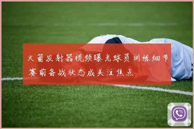 火箭发射器视频曝光球员训练细节 赛前备战状态成关注焦点