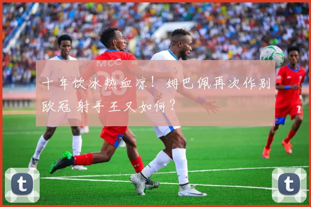 十年饮冰热血凉！姆巴佩再次作别欧冠 射手王又如何？