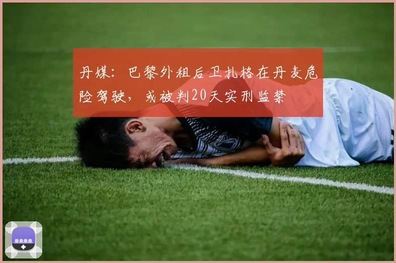 丹媒：巴黎外租后卫扎格在丹麦危险驾驶，或被判20天实刑监禁