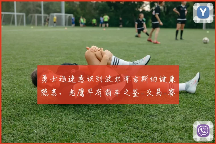 勇士迅速意识到波尔津吉斯的健康隐患，老鹰早有前车之鉴_交易_赛季_比赛