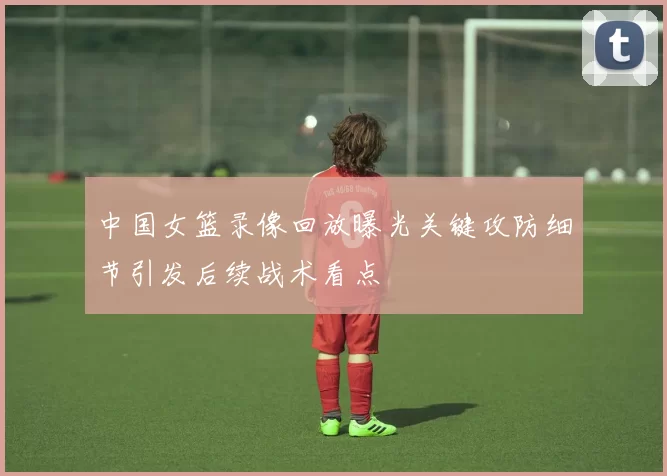 中国女篮录像回放曝光关键攻防细节引发后续战术看点