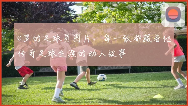 c罗的足球员图片，每一张都藏着他传奇足球生涯的动人故事