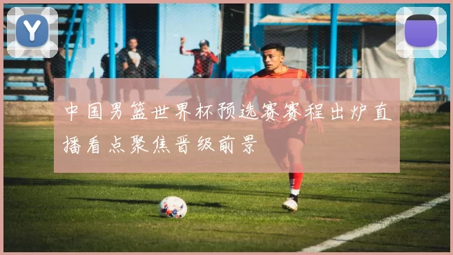 中国男篮世界杯预选赛赛程出炉直播看点聚焦晋级前景