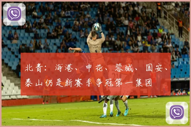 北青：海港、申花、蓉城、国安、泰山仍是新赛季争冠第一集团