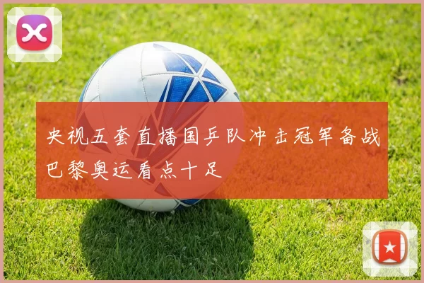 央视五套直播国乒队冲击冠军备战巴黎奥运看点十足