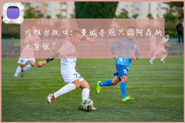 内维尔改口：曼城夺冠只因阿森纳太紧张？