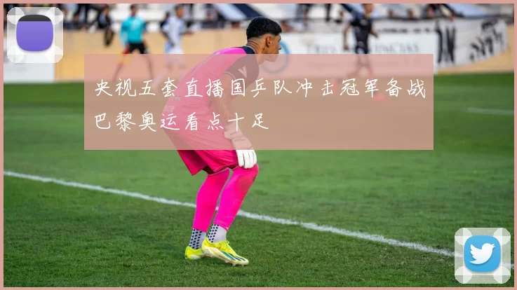 央视五套直播国乒队冲击冠军备战巴黎奥运看点十足