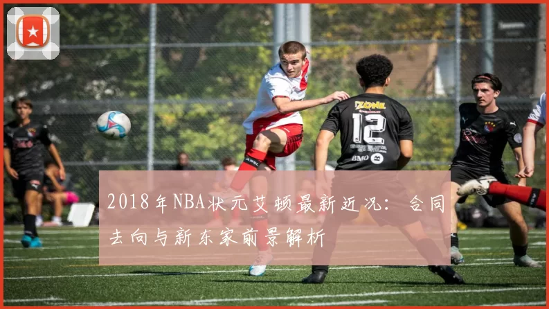 2018年NBA状元艾顿最新近况：合同去向与新东家前景解析