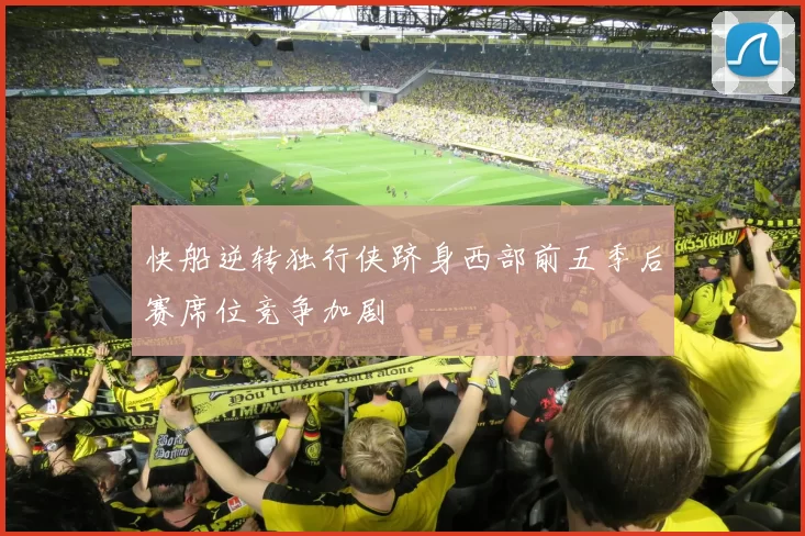 快船逆转独行侠跻身西部前五季后赛席位竞争加剧