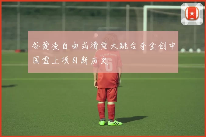 谷爱凌自由式滑雪大跳台夺金创中国雪上项目新历史