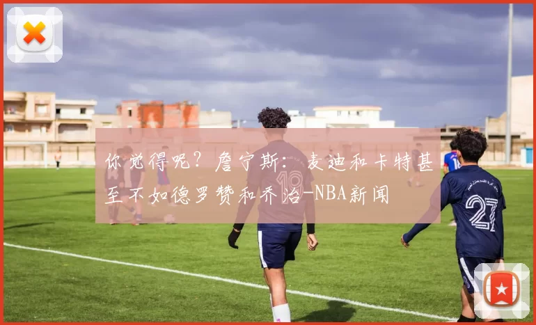 你觉得呢？詹宁斯：麦迪和卡特甚至不如德罗赞和乔治-NBA新闻