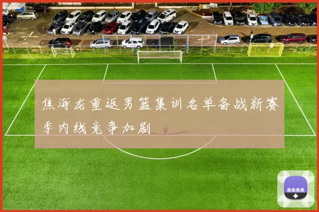 焦海龙重返男篮集训名单备战新赛季内线竞争加剧