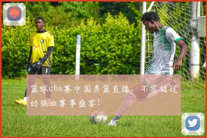 篮球cba赛中国男篮直播，不容错过的热血赛事盛宴！