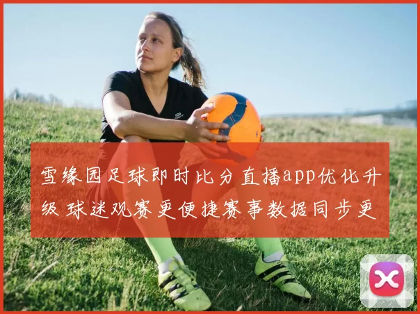 雪缘园足球即时比分直播app优化升级 球迷观赛更便捷赛事数据同步更快
