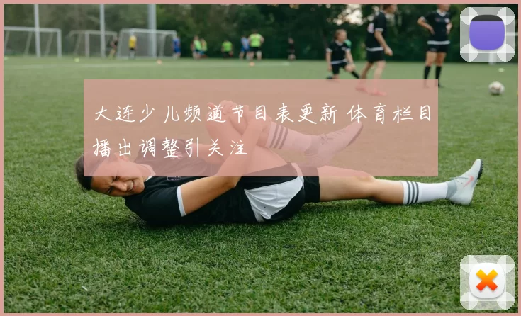 大连少儿频道节目表更新 体育栏目播出调整引关注