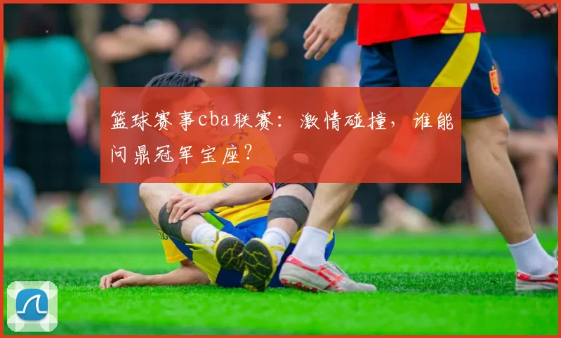 篮球赛事cba联赛：激情碰撞，谁能问鼎冠军宝座？