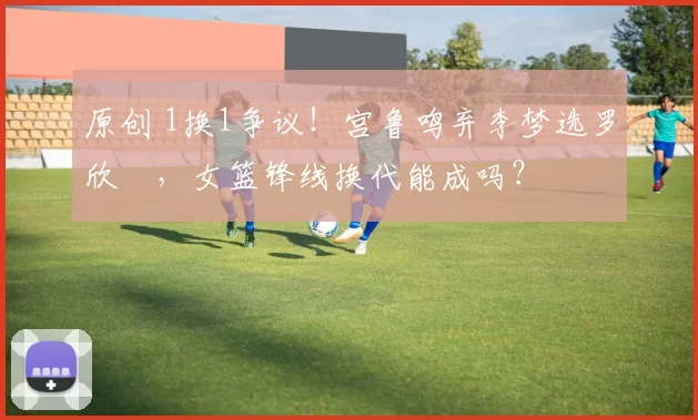 原创 1换1争议！宫鲁鸣弃李梦选罗欣棫，女篮锋线换代能成吗？