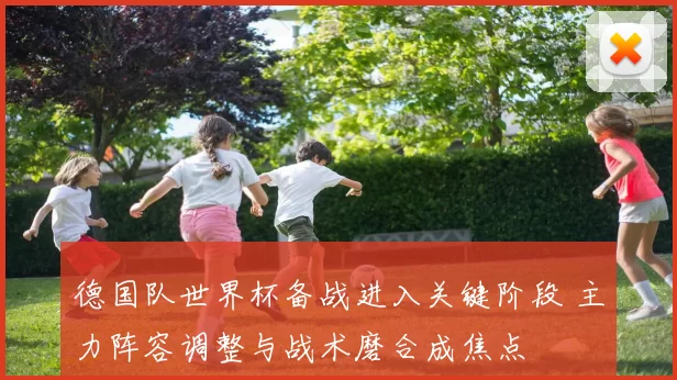 德国队世界杯备战进入关键阶段 主力阵容调整与战术磨合成焦点