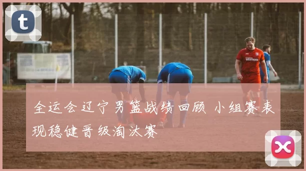 全运会辽宁男篮战绩回顾 小组赛表现稳健晋级淘汰赛