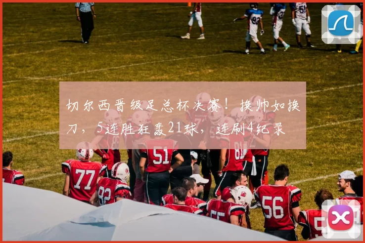 切尔西晋级足总杯决赛！换帅如换刀，5连胜狂轰21球，连刷4纪录