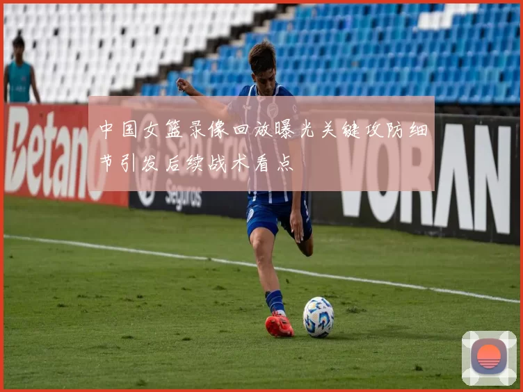 中国女篮录像回放曝光关键攻防细节引发后续战术看点