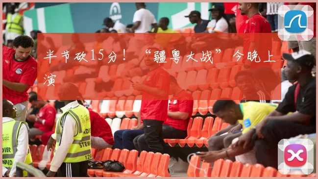 半节砍15分！“疆粤大战”今晚上演