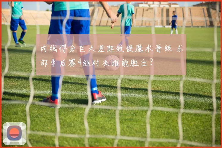 内线得分巨大差距致使魔术晋级 东部季后赛4组对决谁能胜出？