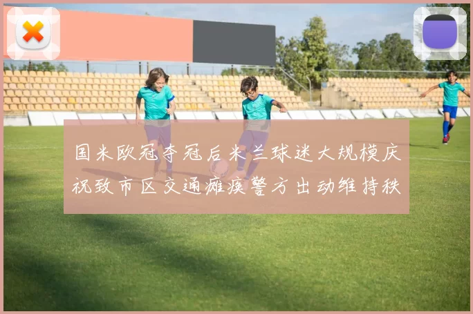 国米欧冠夺冠后米兰球迷大规模庆祝致市区交通瘫痪警方出动维持秩序