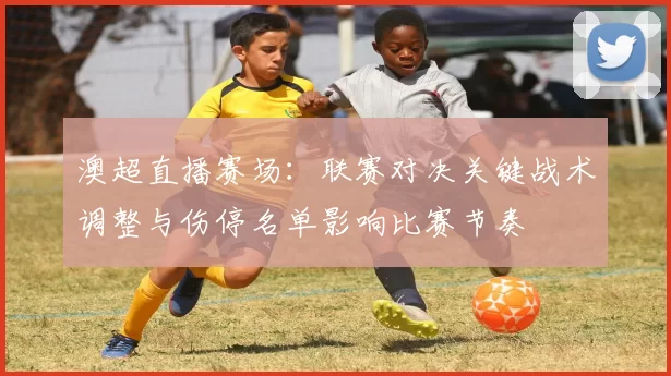 澳超直播赛场：联赛对决关键战术调整与伤停名单影响比赛节奏