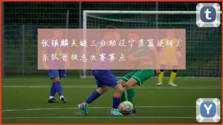 张镇麟关键三分助辽宁男篮逆转广东队晋级总决赛赛点