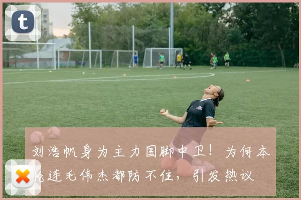 刘浩帆身为主力国脚中卫！为何本轮连毛伟杰都防不住，引发热议
