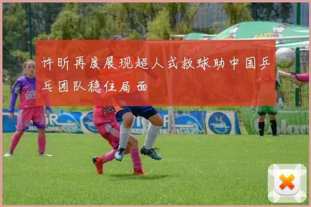 许昕再度展现超人式救球助中国乒乓团队稳住局面