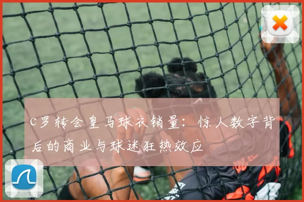 c罗转会皇马球衣销量：惊人数字背后的商业与球迷狂热效应
