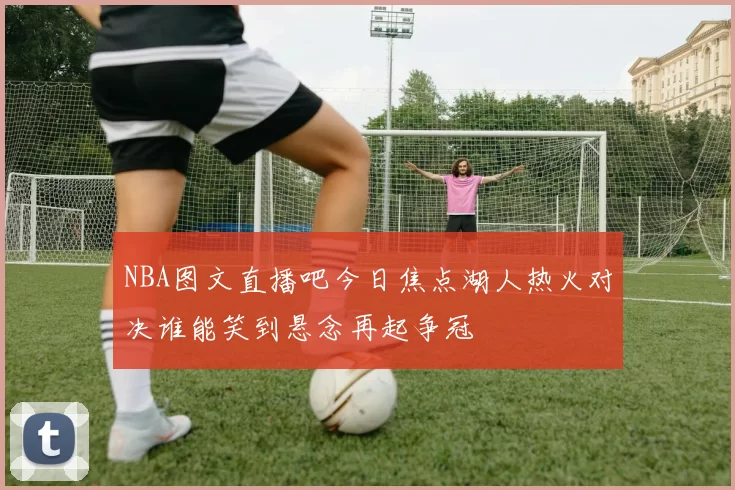 NBA图文直播吧今日焦点湖人热火对决谁能笑到悬念再起争冠