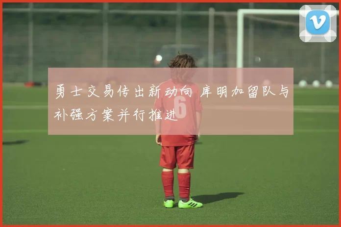 勇士交易传出新动向 库明加留队与补强方案并行推进